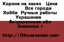 Корона на заказ › Цена ­ 2 000 - Все города Хобби. Ручные работы » Украшения   . Астраханская обл.,Знаменск г.